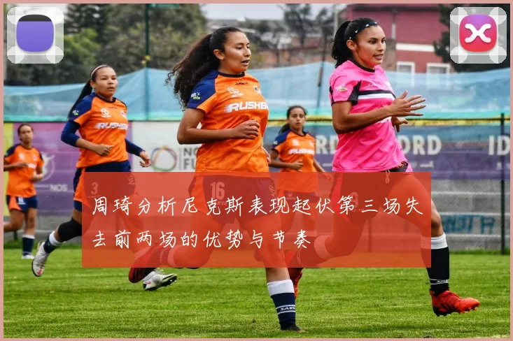 周琦分析尼克斯表现起伏第三场失去前两场的优势与节奏
