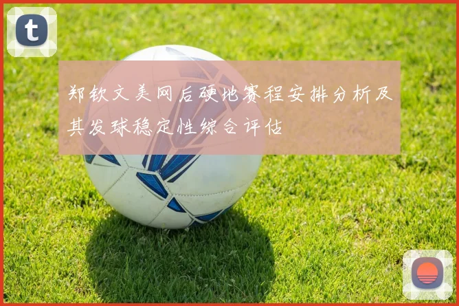 郑钦文美网后硬地赛程安排分析及其发球稳定性综合评估