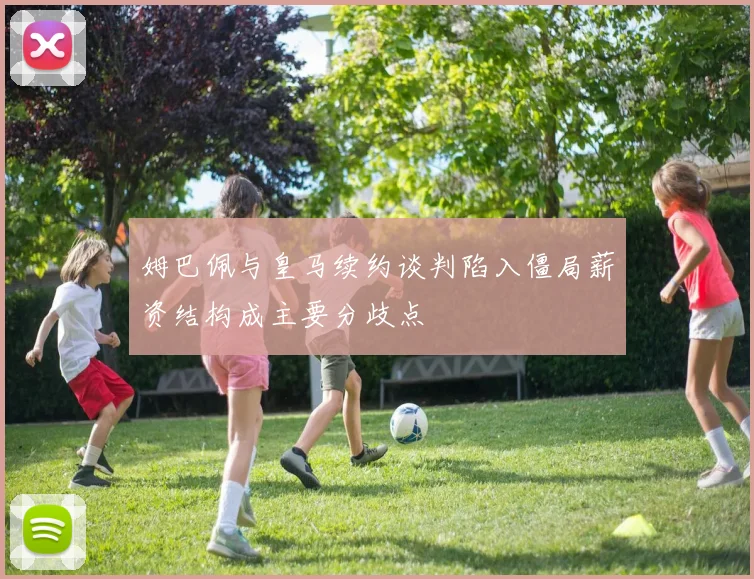 姆巴佩与皇马续约谈判陷入僵局薪资结构成主要分歧点