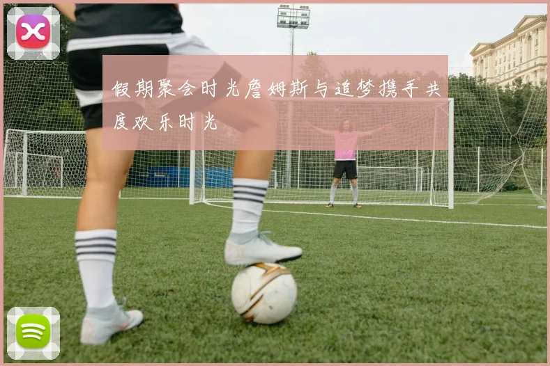 假期聚会时光詹姆斯与追梦携手共度欢乐时光