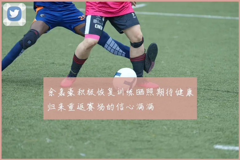 余嘉豪积极恢复训练晒照期待健康归来重返赛场的信心满满