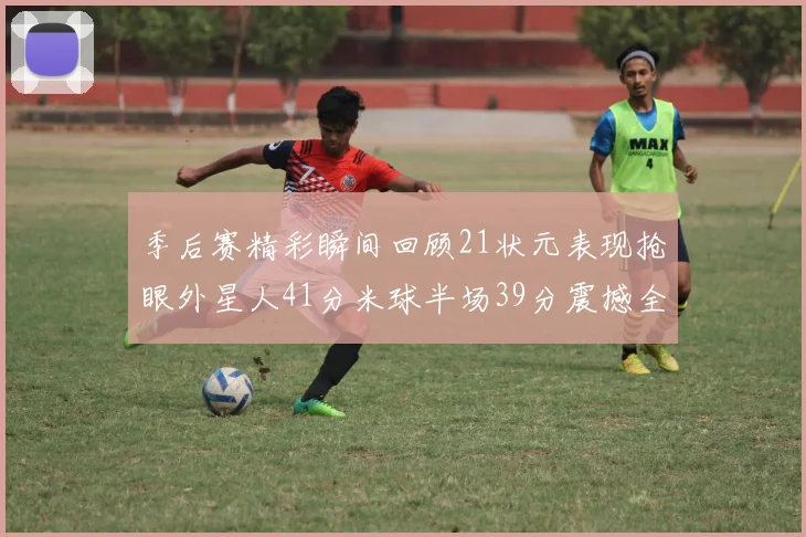 季后赛精彩瞬间回顾21状元表现抢眼外星人41分米球半场39分震撼全场