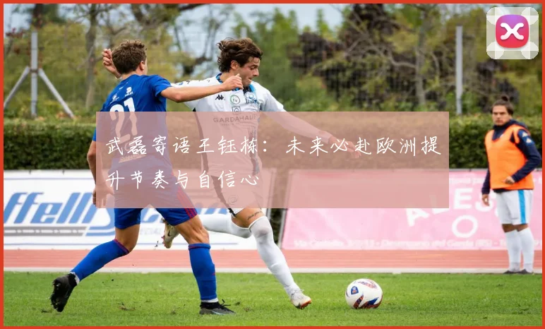 武磊寄语王钰栋：未来必赴欧洲提升节奏与自信心