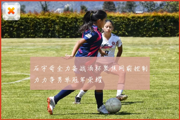 石宇奇全力备战汤杯聚焦网前控制力力争男单冠军荣耀