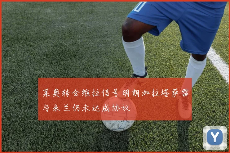 莱奥转会维拉信号明朗加拉塔萨雷与米兰仍未达成协议
