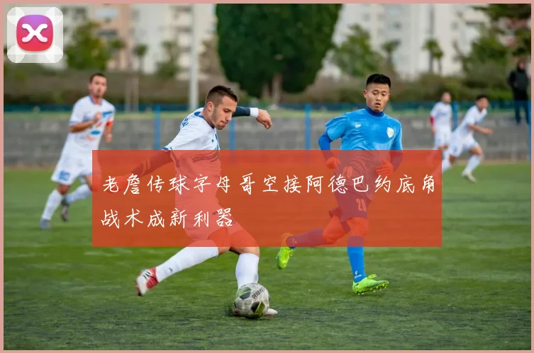老詹传球字母哥空接阿德巴约底角战术成新利器