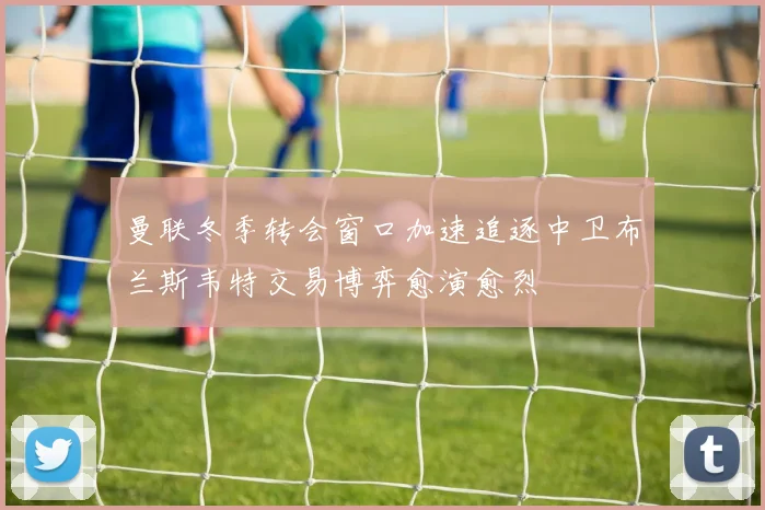 曼联冬季转会窗口加速追逐中卫布兰斯韦特交易博弈愈演愈烈